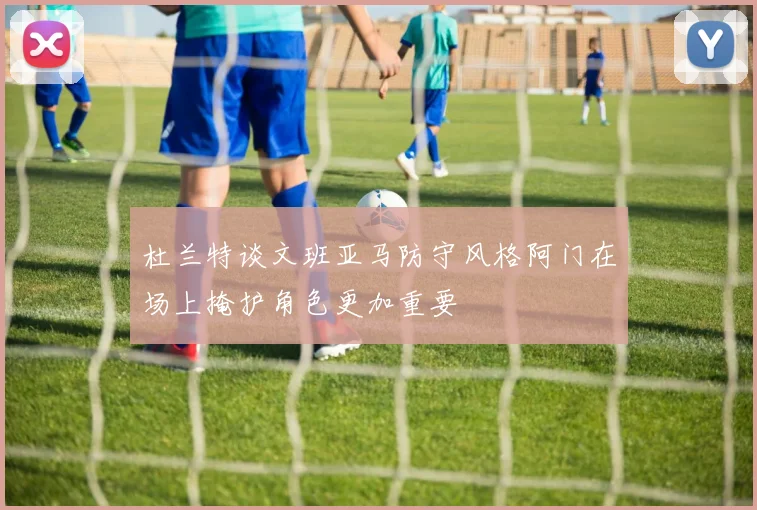 杜兰特谈文班亚马防守风格阿门在场上掩护角色更加重要