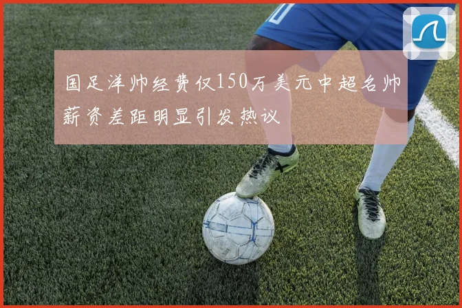 国足洋帅经费仅150万美元中超名帅薪资差距明显引发热议