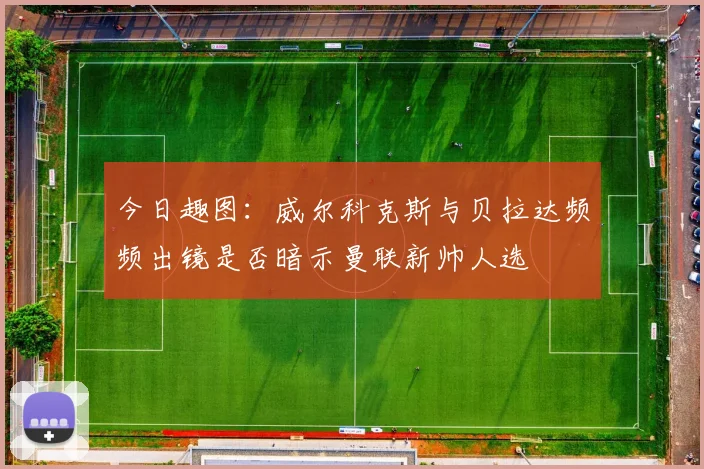 今日趣图：威尔科克斯与贝拉达频频出镜是否暗示曼联新帅人选