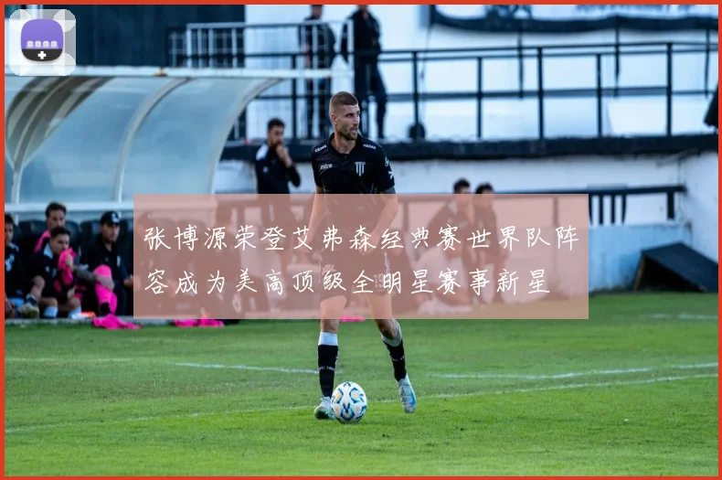 张博源荣登艾弗森经典赛世界队阵容成为美高顶级全明星赛事新星