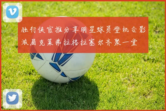 独行侠官推分享明星球员登机合影浓眉克莱弗拉格拉塞尔齐聚一堂