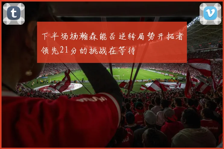 下半场杨瀚森能否逆转局势开拓者领先21分的挑战在等待