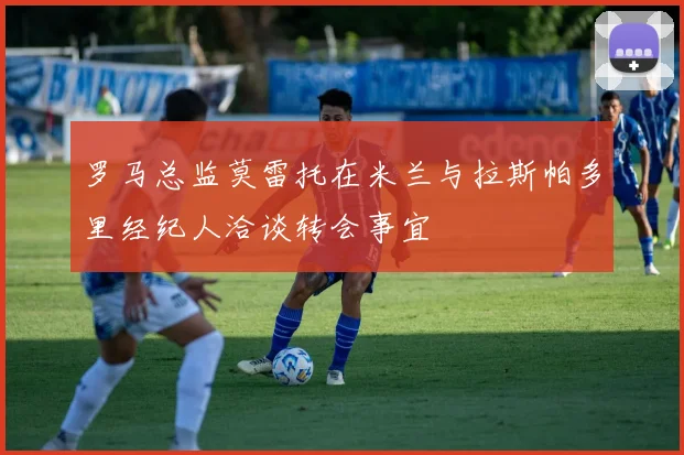 罗马总监莫雷托在米兰与拉斯帕多里经纪人洽谈转会事宜