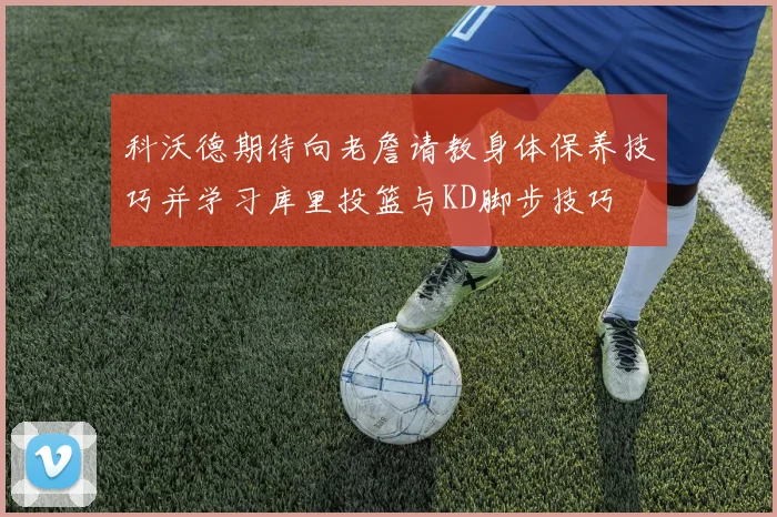 科沃德期待向老詹请教身体保养技巧并学习库里投篮与KD脚步技巧