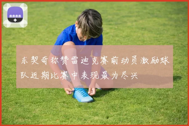 东契奇称赞雷迪克赛前动员激励球队近期比赛中表现最为尽兴