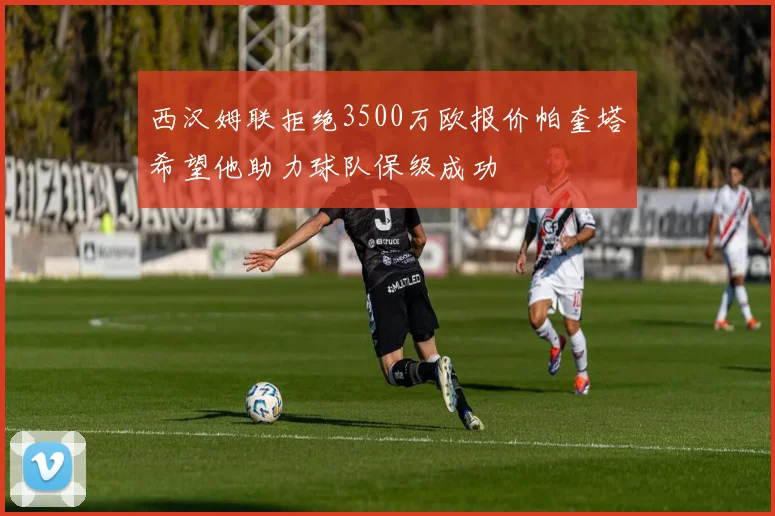 西汉姆联拒绝3500万欧报价帕奎塔希望他助力球队保级成功