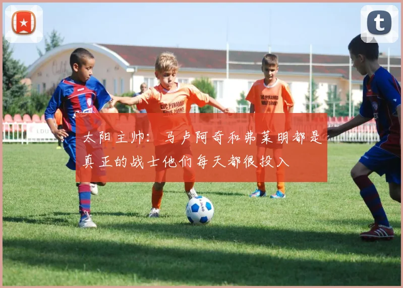 太阳主帅：马卢阿奇和弗莱明都是真正的战士他们每天都很投入