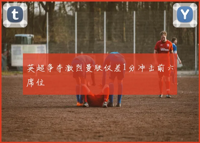 英超争夺激烈曼联仅差1分冲击前六席位