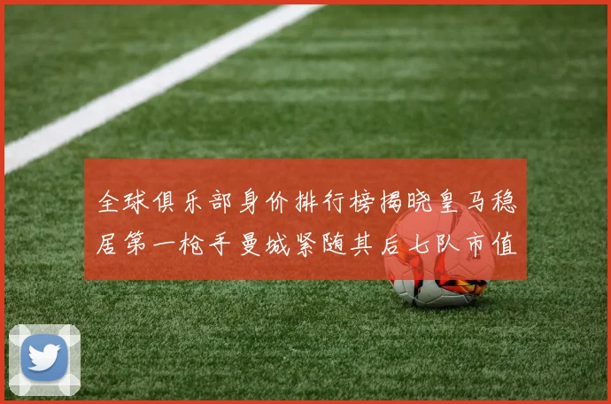 全球俱乐部身价排行榜揭晓皇马稳居第一枪手曼城紧随其后七队市值超十亿