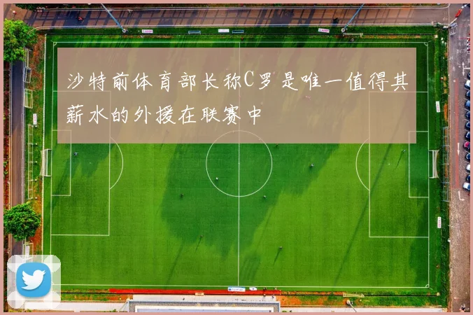 沙特前体育部长称C罗是唯一值得其薪水的外援在联赛中