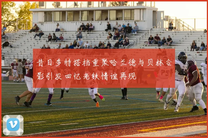 昔日多特搭档重聚哈兰德与贝林合影引发回忆老铁情谊再现