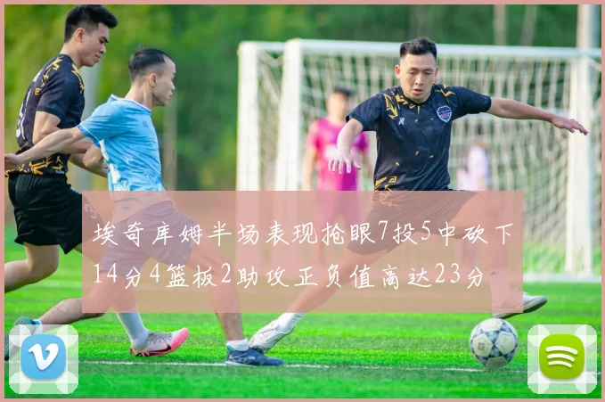 埃奇库姆半场表现抢眼7投5中砍下14分4篮板2助攻正负值高达23分