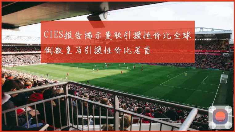 CIES报告揭示曼联引援性价比全球倒数皇马引援性价比居首