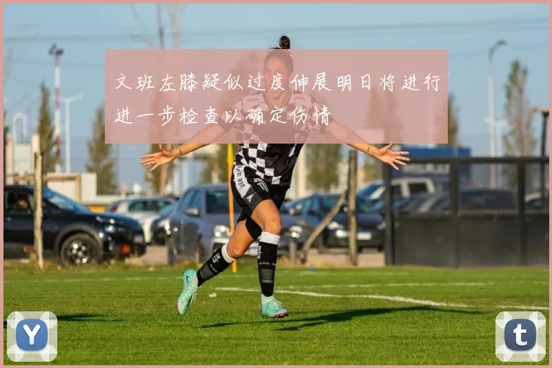 文班左膝疑似过度伸展明日将进行进一步检查以确定伤情