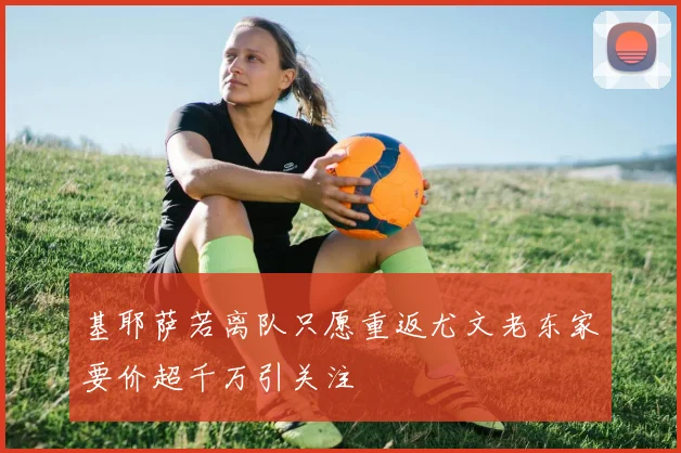 基耶萨若离队只愿重返尤文老东家要价超千万引关注