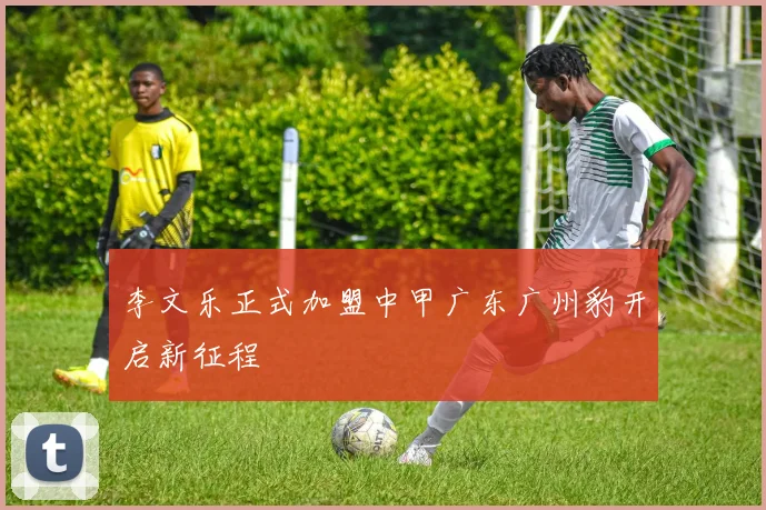 李文乐正式加盟中甲广东广州豹开启新征程