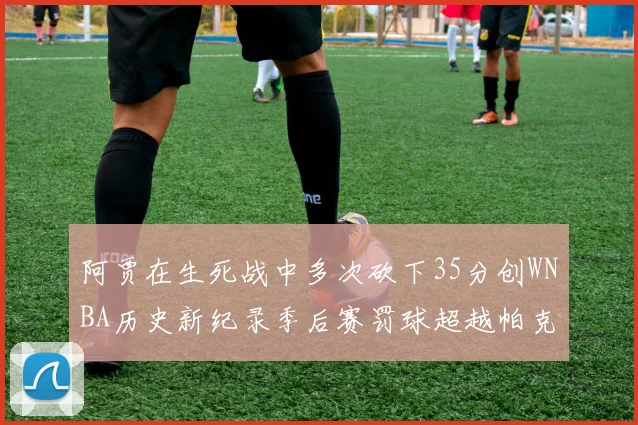 阿贾在生死战中多次砍下35分创WNBA历史新纪录季后赛罚球超越帕克荣登第五位