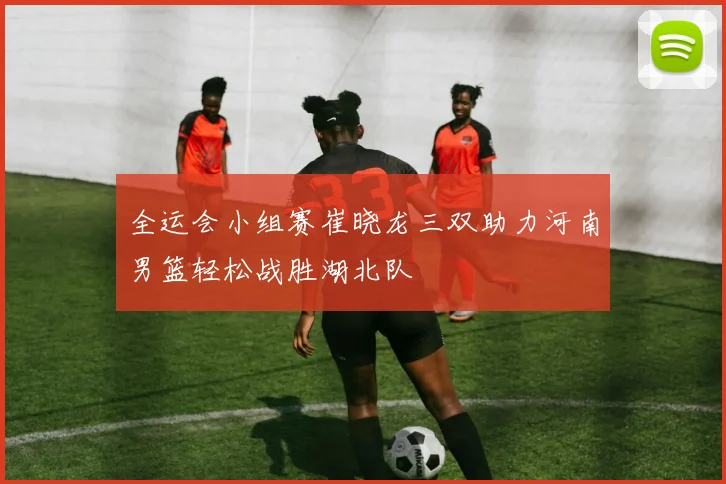 全运会小组赛崔晓龙三双助力河南男篮轻松战胜湖北队