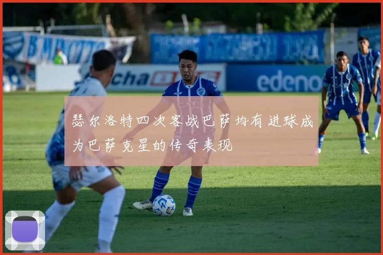 瑟尔洛特四次客战巴萨均有进球成为巴萨克星的传奇表现