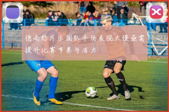德尚怒斥法国队半场表现太慢亟需提升比赛节奏与活力