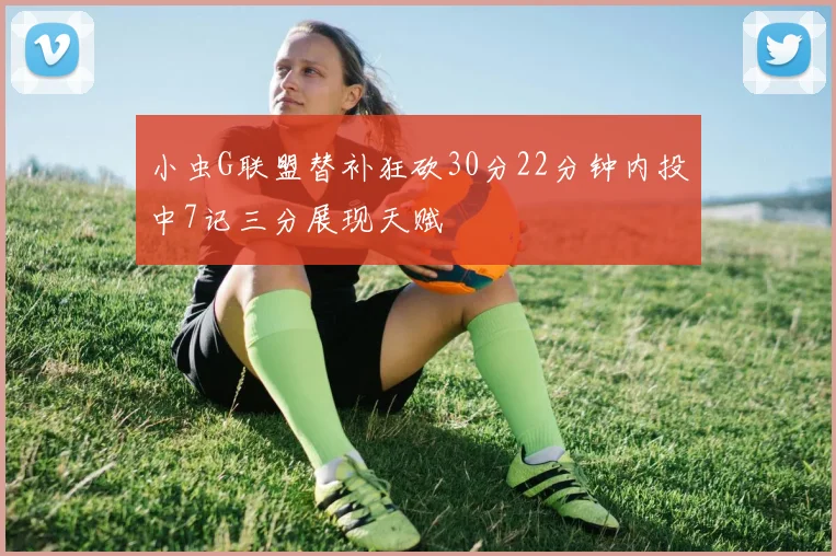 小虫G联盟替补狂砍30分22分钟内投中7记三分展现天赋