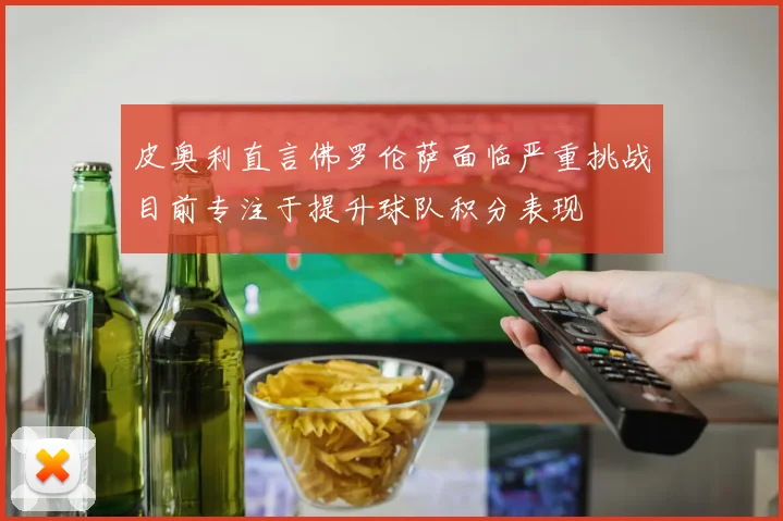 皮奥利直言佛罗伦萨面临严重挑战目前专注于提升球队积分表现