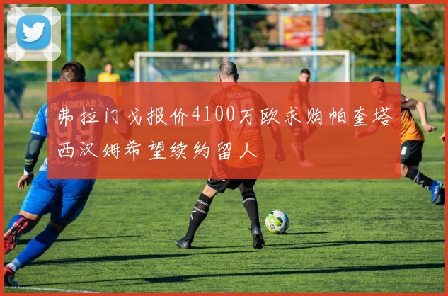 弗拉门戈报价4100万欧求购帕奎塔西汉姆希望续约留人