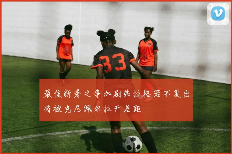 最佳新秀之争加剧弗拉格若不复出将被克尼佩尔拉开差距