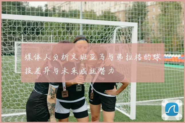 媒体人分析文班亚马与弗拉格的球技差异与未来成就潜力