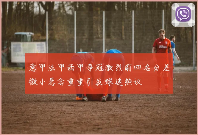 意甲法甲西甲争冠激烈前四名分差微小悬念重重引发球迷热议