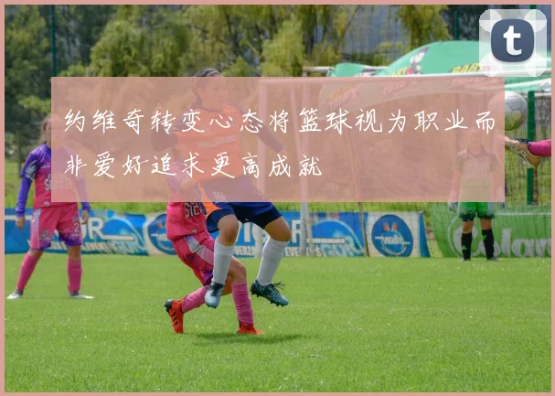 约维奇转变心态将篮球视为职业而非爱好追求更高成就