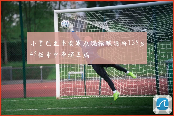 小贾巴里季前赛表现抢眼场均135分45板命中率超五成