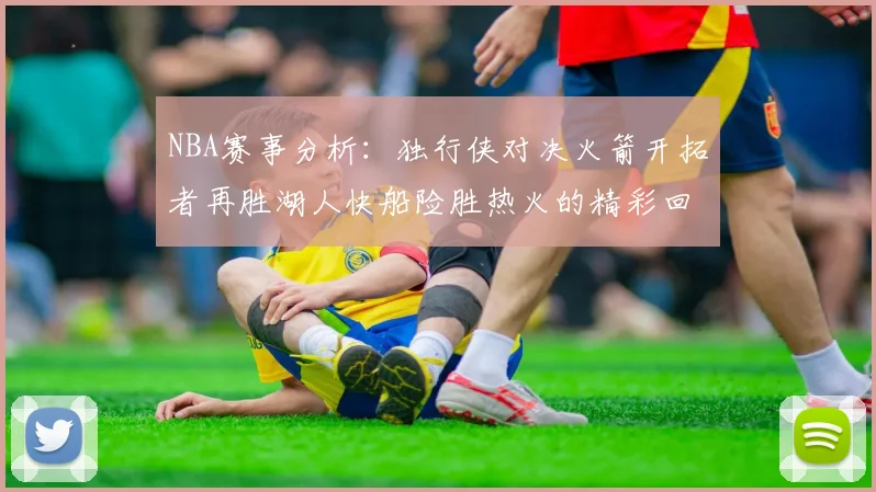 NBA赛事分析：独行侠对决火箭开拓者再胜湖人快船险胜热火的精彩回顾