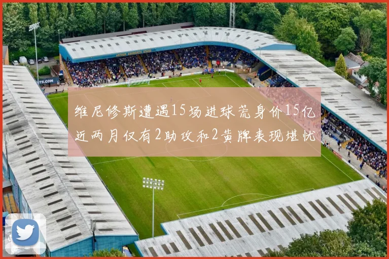 维尼修斯遭遇15场进球荒身价15亿近两月仅有2助攻和2黄牌表现堪忧