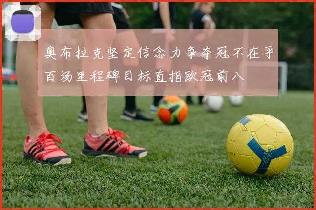 奥布拉克坚定信念力争夺冠不在乎百场里程碑目标直指欧冠前八