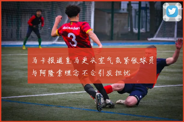 马卡报道皇马更衣室气氛紧张球员与阿隆索理念不合引发担忧