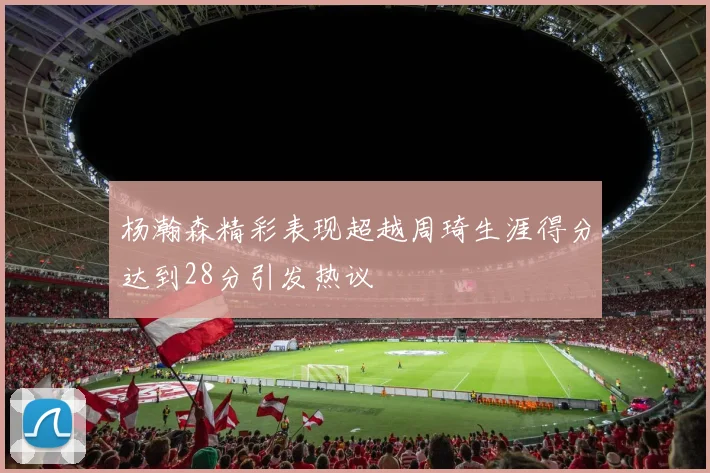 杨瀚森精彩表现超越周琦生涯得分达到28分引发热议