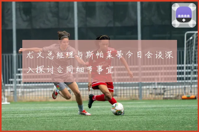 尤文总经理与斯帕莱蒂今日会谈深入探讨合同细节事宜