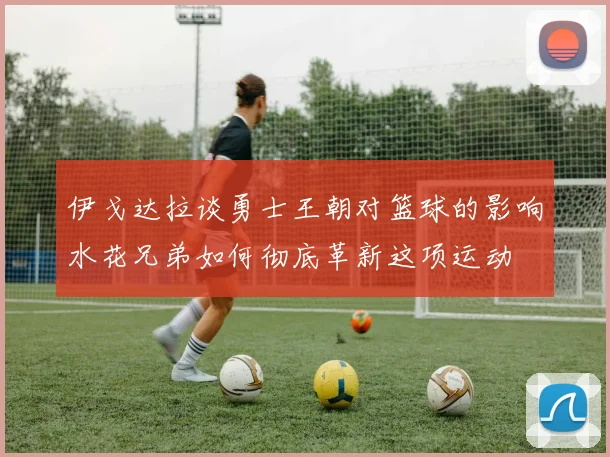 伊戈达拉谈勇士王朝对篮球的影响水花兄弟如何彻底革新这项运动