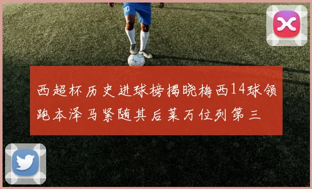 西超杯历史进球榜揭晓梅西14球领跑本泽马紧随其后莱万位列第三