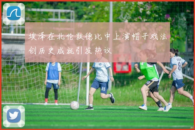 埃泽在北伦敦德比中上演帽子戏法创历史成就引发热议