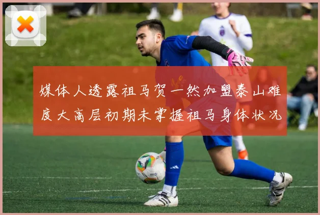 媒体人透露祖马贺一然加盟泰山难度大高层初期未掌握祖马身体状况