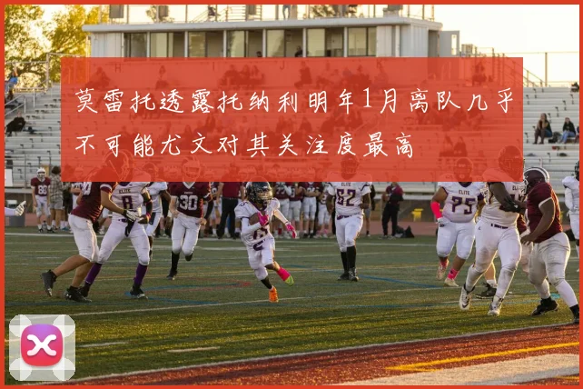 莫雷托透露托纳利明年1月离队几乎不可能尤文对其关注度最高